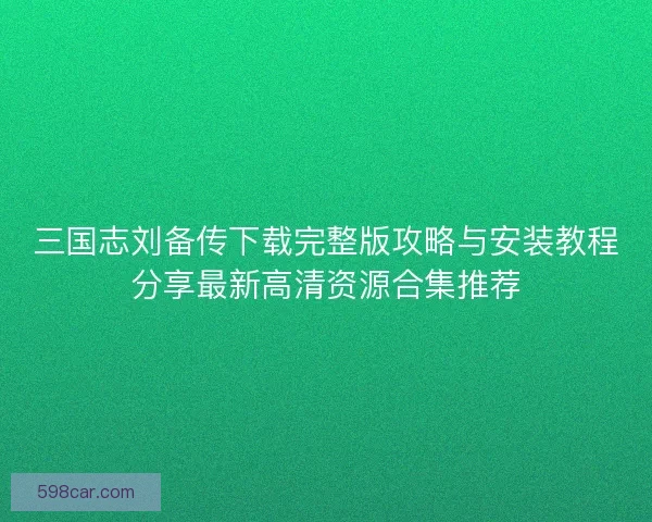 三国志刘备传下载完整版攻略与安装教程分享最新高清资源合集推荐