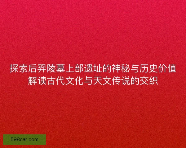 探索后羿陵墓上部遗址的神秘与历史价值解读古代文化与天文传说的交织