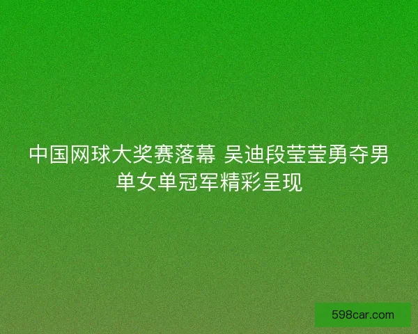 中国网球大奖赛落幕 吴迪段莹莹勇夺男单女单冠军精彩呈现
