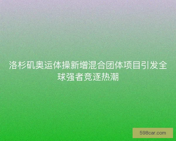 洛杉矶奥运体操新增混合团体项目引发全球强者竞逐热潮