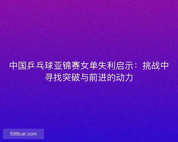 中国乒乓球亚锦赛女单失利启示：挑战中寻找突破与前进的动力