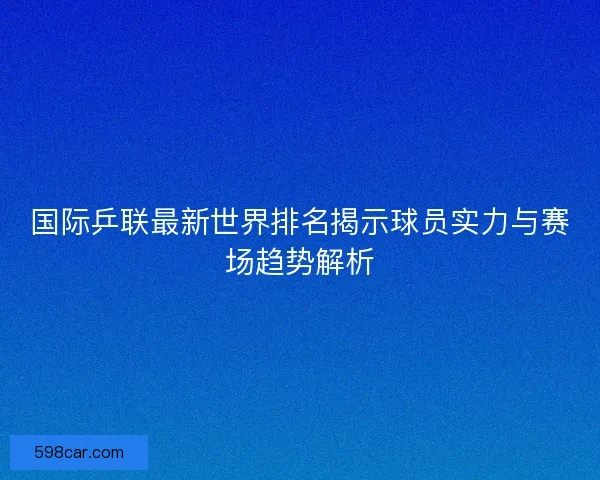 国际乒联最新世界排名揭示球员实力与赛场趋势解析