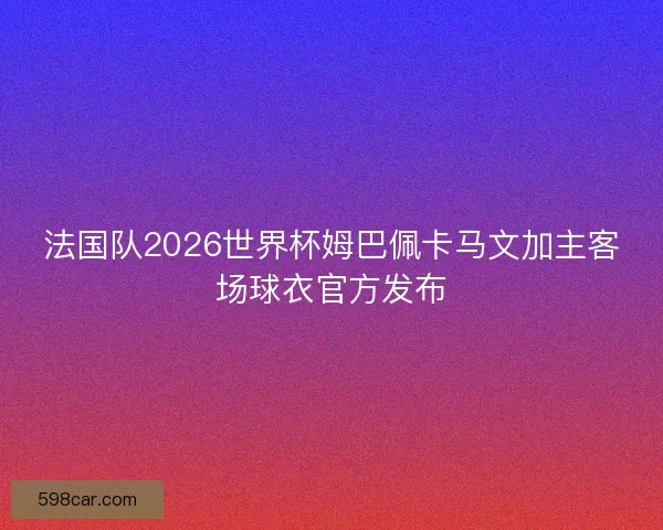 法国队2026世界杯姆巴佩卡马文加主客场球衣官方发布