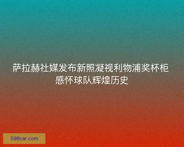 萨拉赫社媒发布新照凝视利物浦奖杯柜 感怀球队辉煌历史