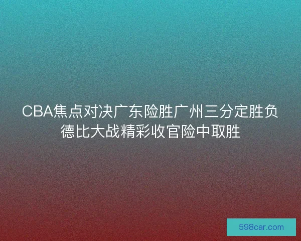 CBA焦点对决广东险胜广州三分定胜负德比大战精彩收官险中取胜
