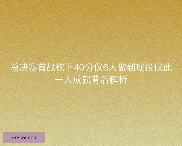 总决赛首战砍下40分仅6人做到现役仅此一人成就背后解析