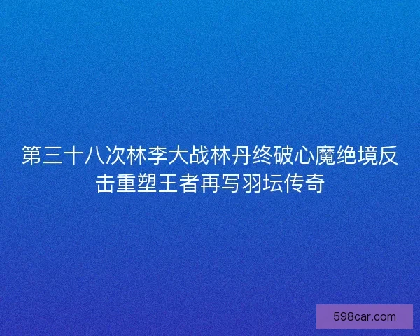 第三十八次林李大战林丹终破心魔绝境反击重塑王者再写羽坛传奇