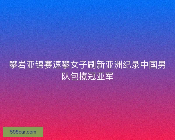 攀岩亚锦赛速攀女子刷新亚洲纪录中国男队包揽冠亚军