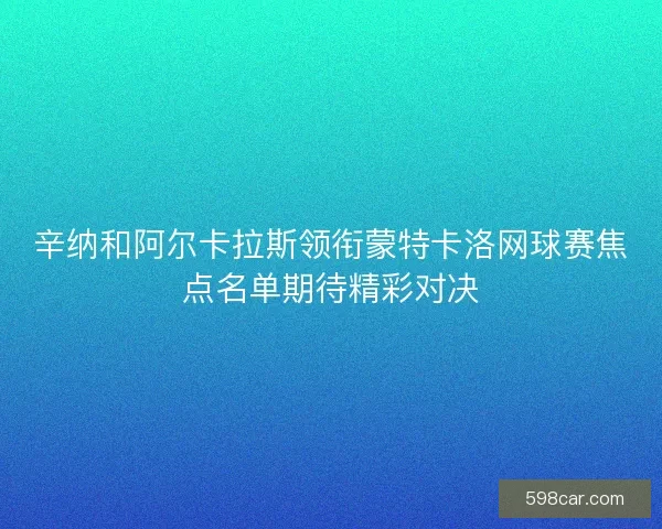 辛纳和阿尔卡拉斯领衔蒙特卡洛网球赛焦点名单期待精彩对决