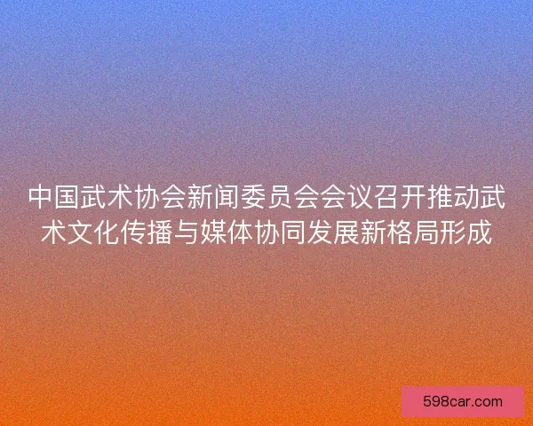 中国武术协会新闻委员会会议召开推动武术文化传播与媒体协同发展新格局形成