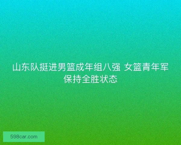 山东队挺进男篮成年组八强 女篮青年军保持全胜状态 山东队挺进男篮成年组八强 女篮青年军保持全胜状态