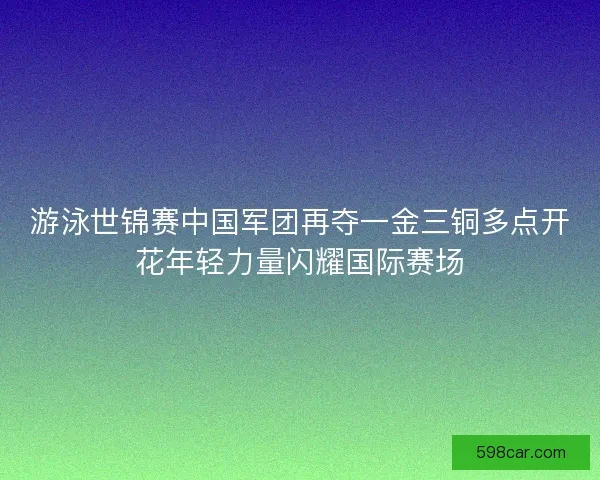 游泳世锦赛中国军团再夺一金三铜多点开花年轻力量闪耀国际赛场