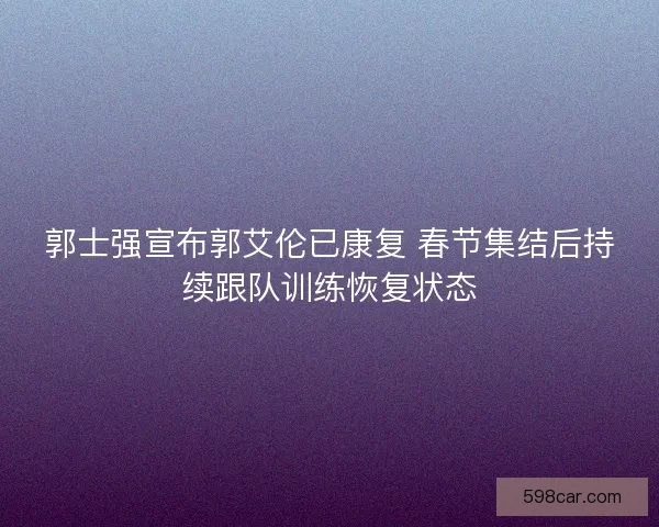 郭士强宣布郭艾伦已康复 春节集结后持续跟队训练恢复状态