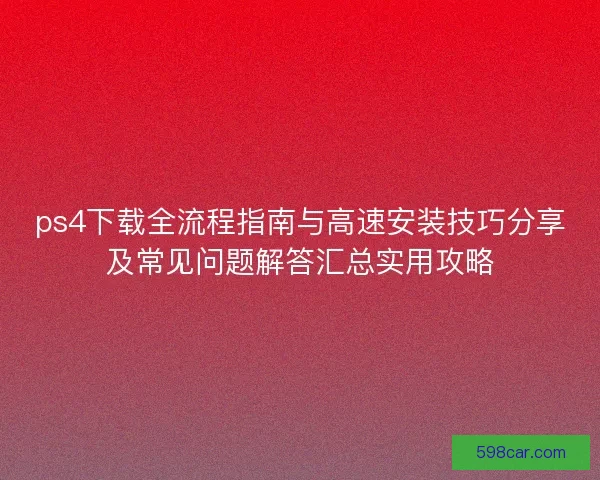 ps4下载全流程指南与高速安装技巧分享及常见问题解答汇总实用攻略