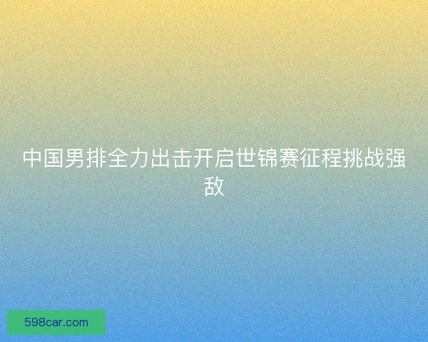 中国男排全力出击开启世锦赛征程挑战强敌