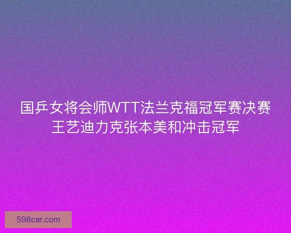 国乒女将会师WTT法兰克福冠军赛决赛王艺迪力克张本美和冲击冠军