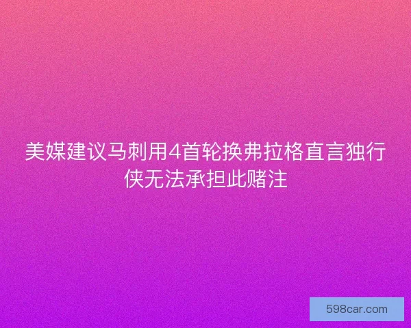 美媒建议马刺用4首轮换弗拉格直言独行侠无法承担此赌注