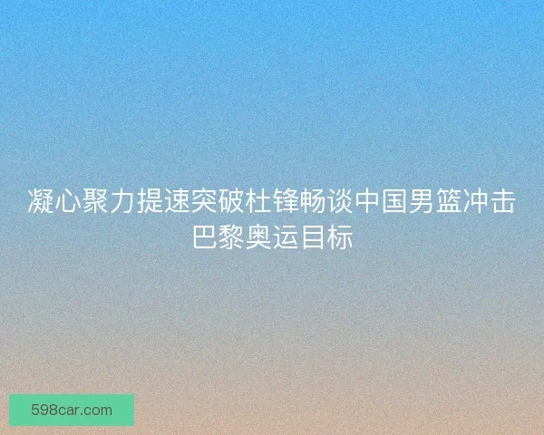 凝心聚力提速突破杜锋畅谈中国男篮冲击巴黎奥运目标