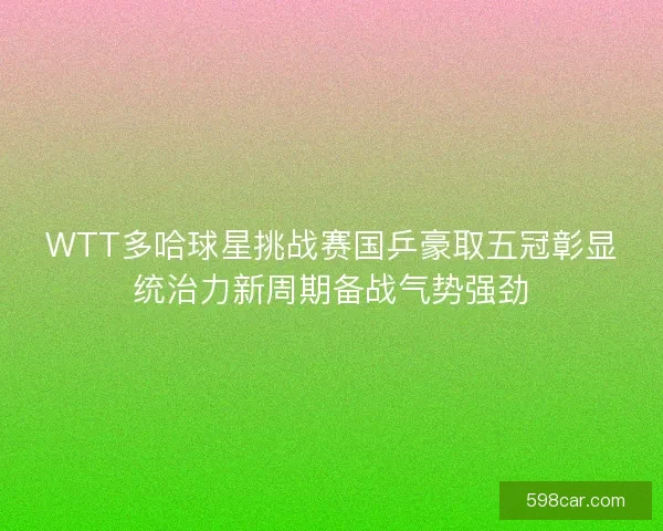 WTT多哈球星挑战赛国乒豪取五冠彰显统治力新周期备战气势强劲